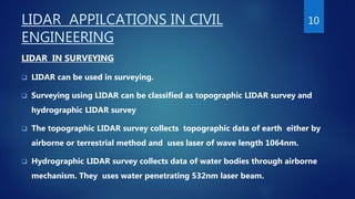 LIDAR APPILCATIONS IN CIVIL
ENGINEERING
LIDAR IN SURVEYING
 LIDAR can be used in surveying.
 Surveying using LIDAR can be classified as topographic LIDAR survey and
hydrographic LIDAR survey
 The topographic LIDAR survey collects topographic data of earth either by
airborne or terrestrial method and uses laser of wave length 1064nm.
 Hydrographic LIDAR survey collects data of water bodies through airborne
mechanism. They uses water penetrating 532nm laser beam.
10
 