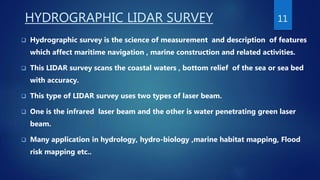 HYDROGRAPHIC LIDAR SURVEY
 Hydrographic survey is the science of measurement and description of features
which affect maritime navigation , marine construction and related activities.
 This LIDAR survey scans the coastal waters , bottom relief of the sea or sea bed
with accuracy.
 This type of LIDAR survey uses two types of laser beam.
 One is the infrared laser beam and the other is water penetrating green laser
beam.
 Many application in hydrology, hydro-biology ,marine habitat mapping, Flood
risk mapping etc..
11
 