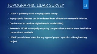 TOPOGRAPHIC LIDAR SURVEY
 LIDAR is primarily used in topographic survey.
 Topographic features can be collected from airborne or terrestrial vehicles.
 Can be used to produce digital terrain model(DTM).
 Terrestrial LIDAR can rapidly map any complex sites in much more detail than
conventional methods.
 LIDAR provide base sheet for any type of project specific civil engineering
project .
13
 