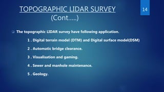 TOPOGRAPHIC LIDAR SURVEY
(Cont…..)
 The topographic LIDAR survey have following application.
1 . Digital terrain model (DTM) and Digital surface model(DSM)
2 . Automatic bridge clearance.
3 . Visualisation and gaming.
4 . Sewer and manhole maintenance.
5 . Geology.
14
 