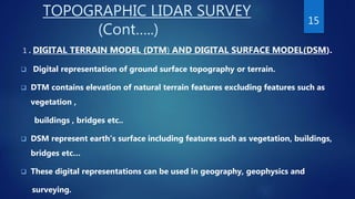 TOPOGRAPHIC LIDAR SURVEY
(Cont…..)
1 . DIGITAL TERRAIN MODEL (DTM) AND DIGITAL SURFACE MODEL(DSM).
 Digital representation of ground surface topography or terrain.
 DTM contains elevation of natural terrain features excluding features such as
vegetation ,
buildings , bridges etc..
 DSM represent earth’s surface including features such as vegetation, buildings,
bridges etc…
 These digital representations can be used in geography, geophysics and
surveying.
15
 