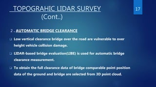 TOPOGRAHIC LIDAR SURVEY
(Cont..)
2 . AUTOMATIC BRIDGE CLEARANCE
 Low vertical clearance bridge over the road are vulnerable to over
height vehicle collision damage.
 LIDAR-based bridge evaluation(LIBE) is used for automatic bridge
clearance measurement.
 To obtain the full clearance data of bridge comparable point position
data of the ground and bridge are selected from 3D point cloud.
17
 