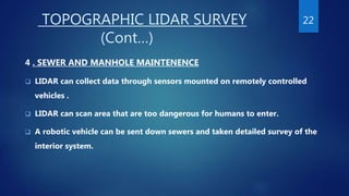 TOPOGRAPHIC LIDAR SURVEY
(Cont…)
4 . SEWER AND MANHOLE MAINTENENCE
 LIDAR can collect data through sensors mounted on remotely controlled
vehicles .
 LIDAR can scan area that are too dangerous for humans to enter.
 A robotic vehicle can be sent down sewers and taken detailed survey of the
interior system.
22
 