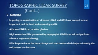 TOPOGRAPHIC LIDAR SURVEY
(Cont…)
5 . GEOLOGY
 In geology a combination of airborne LIDAR and GPS have evolved into an
important tool for fault and measuring uplift.
 Airborne LIDAR can monitor glaciers.
 High resolution DEM generated by topographic LIDAR can led to significant
advance in geomorphology.
 DTM helps to know the slope change and land breaks which helps to identify the
soil pattern on that area.
23
 