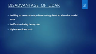 DISADVANTAGE OF LIDAR
 Inability to penetrate very dense canopy leads to elevation model
error.
 Ineffective during heavy rain.
 High operational cost.
27
 