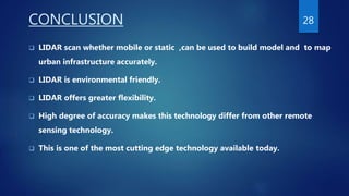 CONCLUSION
 LIDAR scan whether mobile or static ,can be used to build model and to map
urban infrastructure accurately.
 LIDAR is environmental friendly.
 LIDAR offers greater flexibility.
 High degree of accuracy makes this technology differ from other remote
sensing technology.
 This is one of the most cutting edge technology available today.
28
 