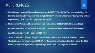 REFERENCES
 Chao Wang , Yong K Cho and Mengmeng Gai (2013)”As-Is 3D Thermal Modelling For
Existing Building Envelopes Using a Hybrid LIDAR system”,Journal of Computing in Civil
Engineering , ASCE, vol.27 , page no : 645-656 .
 Christopher Watson , Shen-En Chen and Haitao Bian (2013)”LIDAR Scan on Blast
Impact Evaluation on a Culvert Structure” , Journal of Performance of Constructed
Facilities, ASCE , vol 27 , page no:460-467.
 Paul J Kinzell, C Wayen Wright ,Jonathan M Nelson and Aaron R Burman (2007)
“Evaluation of an Experimental LIDAR for Surveying a Shallow ,Braided , Sand-Bedded
River” ,Journal of Hydraulic Engineering ,ASCE , voi.133, page no :469-477
29
 