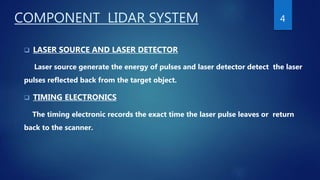 COMPONENT LIDAR SYSTEM
 LASER SOURCE AND LASER DETECTOR
Laser source generate the energy of pulses and laser detector detect the laser
pulses reflected back from the target object.
 TIMING ELECTRONICS
The timing electronic records the exact time the laser pulse leaves or return
back to the scanner.
4
 