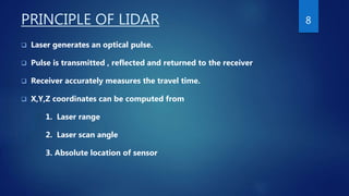 PRINCIPLE OF LIDAR
 Laser generates an optical pulse.
 Pulse is transmitted , reflected and returned to the receiver
 Receiver accurately measures the travel time.
 X,Y,Z coordinates can be computed from
1. Laser range
2. Laser scan angle
3. Absolute location of sensor
8
 