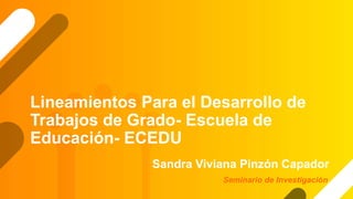 Lineamientos Para el Desarrollo de
Trabajos de Grado- Escuela de
Educación- ECEDU
Sandra Viviana Pinzón Capador
Seminario de Investigación
 