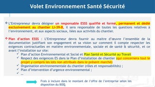  L’Entrepreneur devra désigner un responsable ESSS qualifié et formé, permanent et dédié
exclusivement au chantier Li-39-B, il sera responsable de toutes les questions relatives à
l’environnement, et aux aspects sociaux, liées aux activités du chantier.
 Plan d’action ESSS : L’Entrepreneur devra fournir au maitre d’œuvre l’ensemble de la
documentation justifiant son engagement et sa vision sur comment il compte respecter les
exigences contractuelles en matière environnementale, sociale et de santé & sécurité, et ce
avant l’installation sur site:
 Plan d’action Environnemental et Social et Plan Santé et Sécurité au Travail
 Respect des exigences ES dans le Plan d’installation de chantier (qui concernera tout le
projet y compris les lots non attribués dans le présent marché)
 Organisation environnementale du chantier (rôles et responsabilités) ;
 Plan d’intervention d’urgence environnemental ;
 …
Volet Environnement Santé Sécurité
Frais à inclure dans le montant de l’offre de l’entreprise selon les
disposition du BOQ.
 