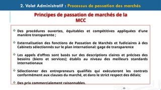 -25-
2. Volet Administratif : Processus de passation des marchés
 Des procédures ouvertes, équitables et compétitives appliquées d'une
manière transparente ;
 Externalisation des fonctions de Passation de Marchés et fudiciaires à des
Cabinets sélectionnés sur le plan international: gage de transparence
 Les appels d'offres sont basés sur des descriptions claires et précises des
besoins (biens et services); établis au niveau des meilleurs standards
internationaux
 Sélectionner des entrepreneurs qualifiés qui exécuteront les contrats
conformément aux clauses du marché, et dans le strict respect des délais;
 Des prix commercialement raisonnables.
Principes de passation de marchés de la
MCC
 