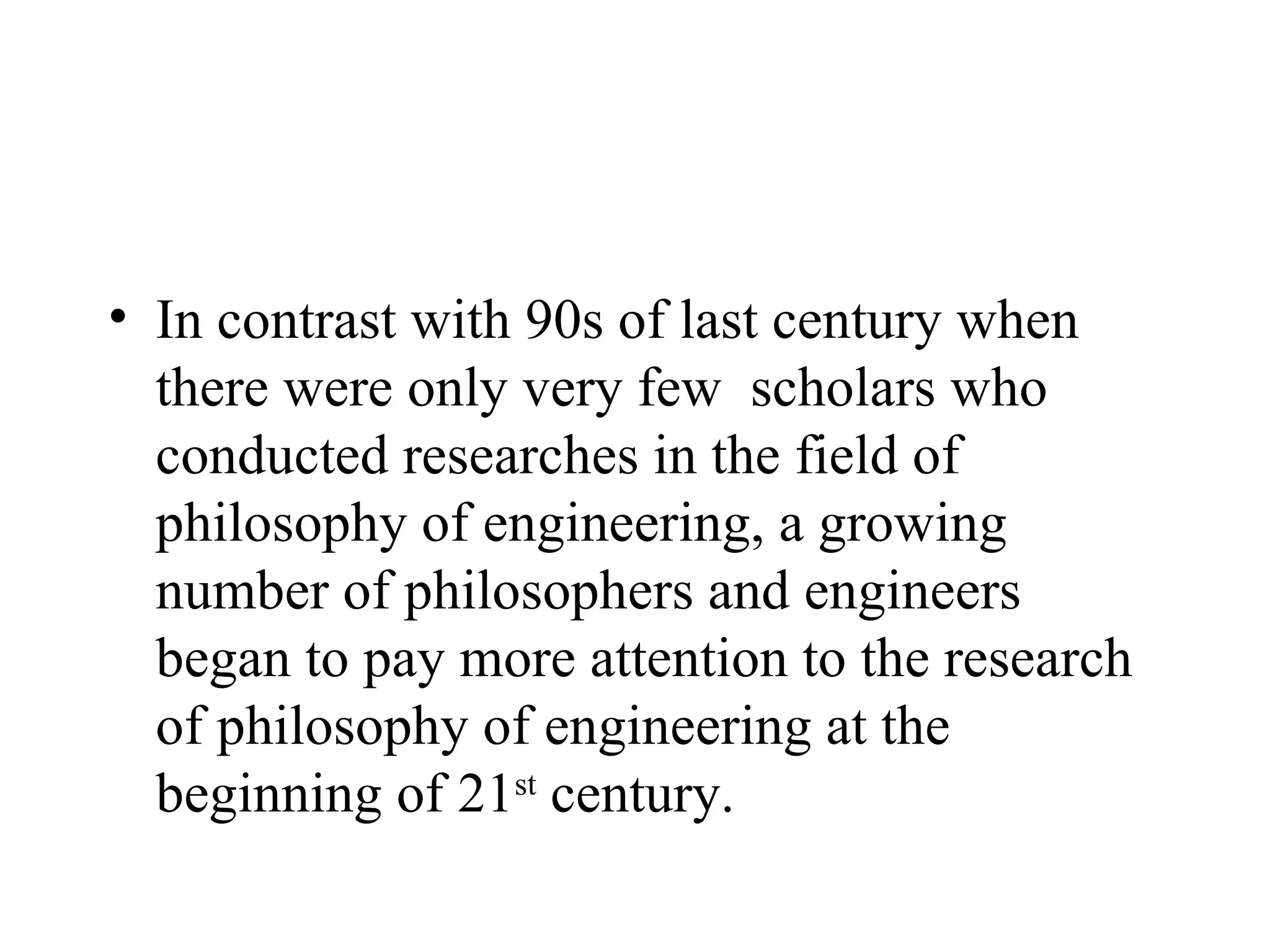 In contrast with 90s of last century when there were only very few  scholars who conducted researches in the field of philosophy of engineering, a growing number of philosophers and engineers began to pay more attention to the research of philosophy of engineering at the beginning of 21 st  century.  