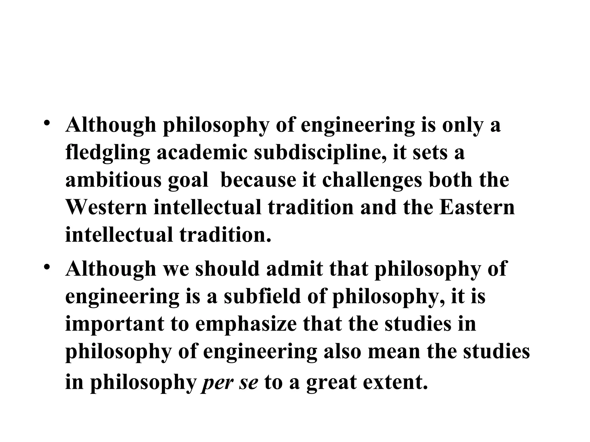 Although philosophy of engineering is only a fledgling academic subdiscipline, it sets a ambitious goal  because it challenges both the Western intellectual tradition and the Eastern intellectual tradition.  Although we should admit that philosophy of engineering is a subfield of philosophy, it is important to emphasize that the studies in philosophy of engineering also mean the studies in philosophy  per se  to a great extent.  