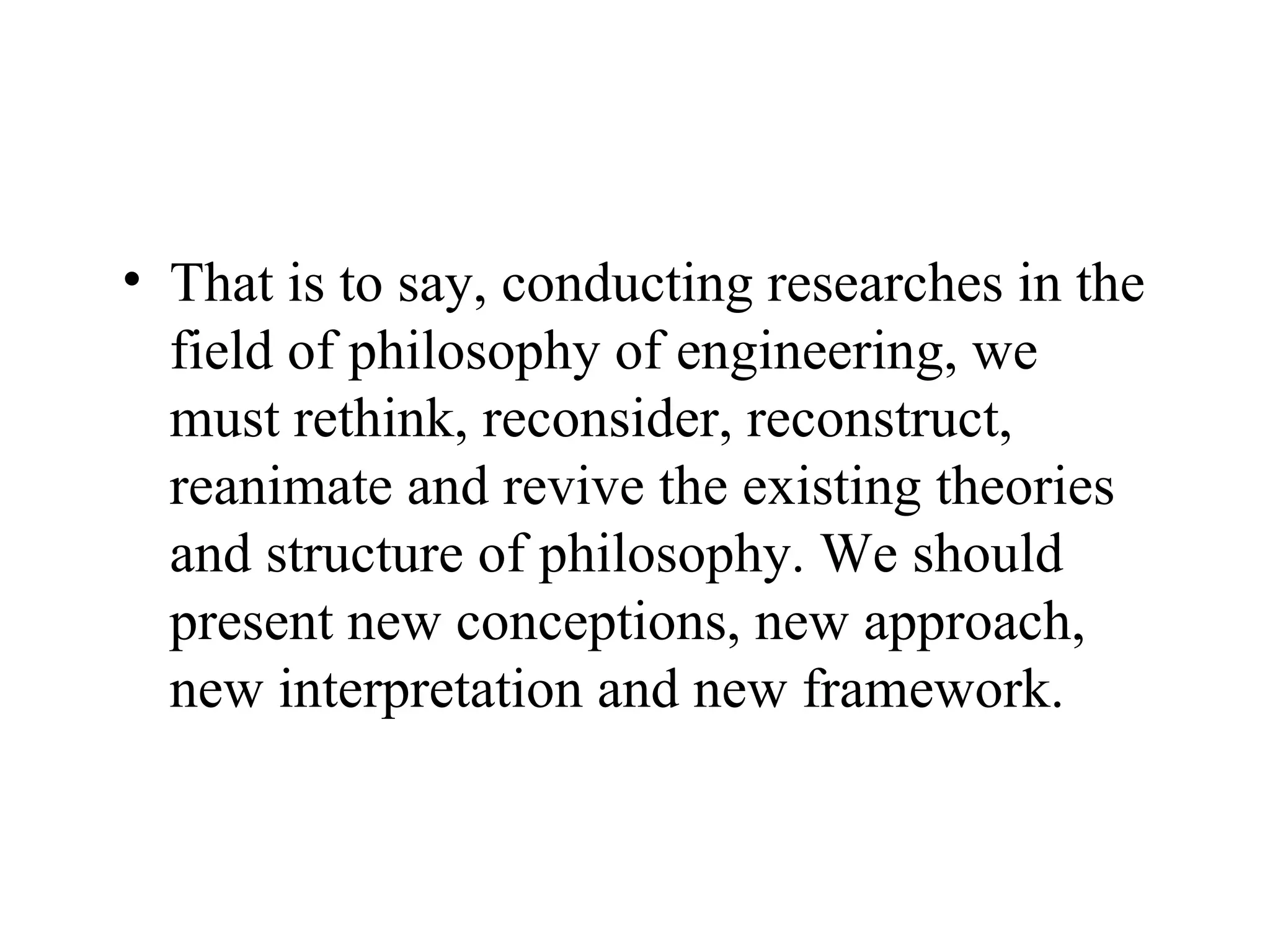 That is to say, conducting researches in the field of philosophy of engineering, we must rethink, reconsider, reconstruct, reanimate and revive the existing theories and structure of philosophy. We should present new conceptions, new approach, new interpretation and new framework.  