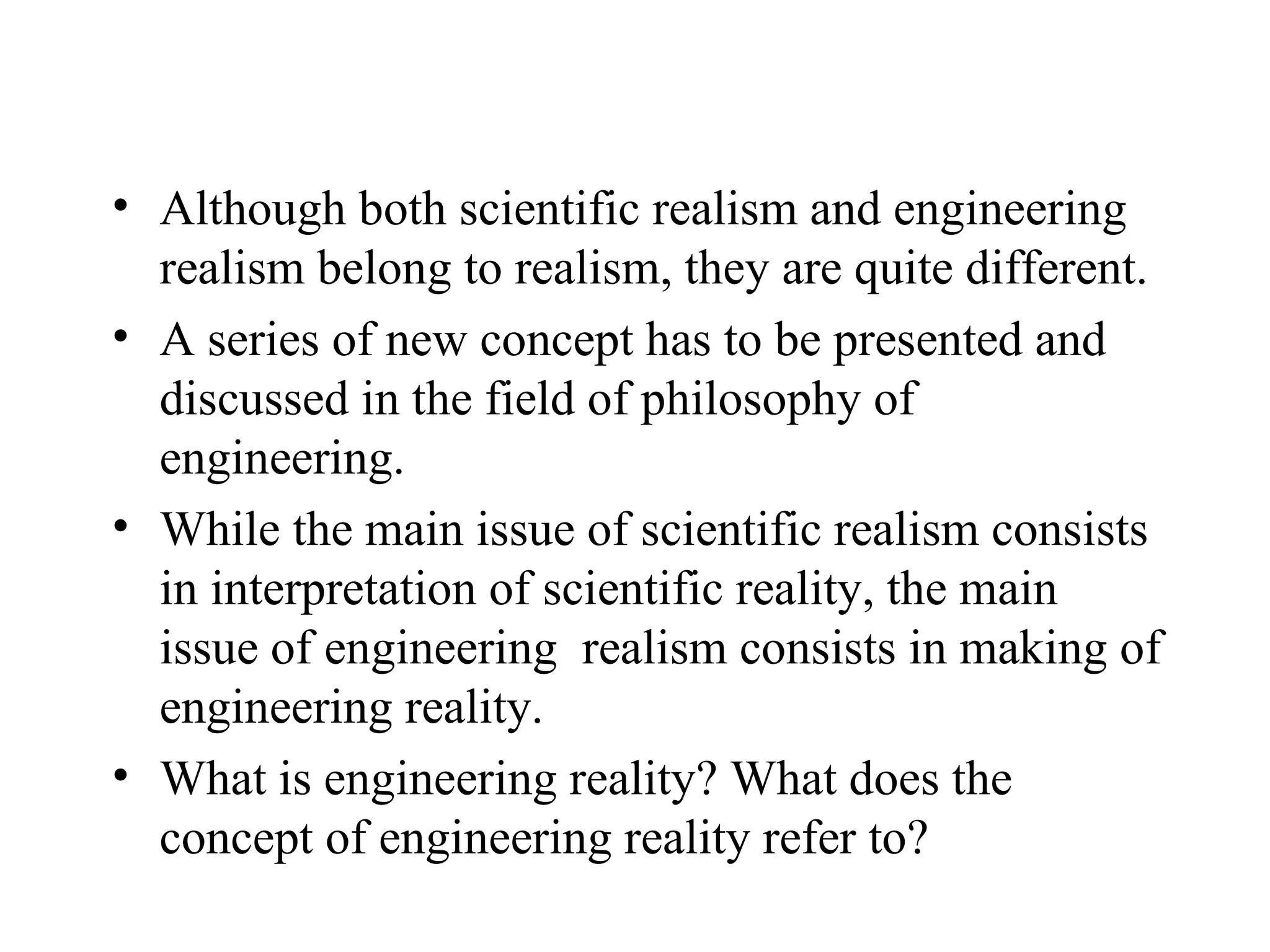 Although both scientific realism and engineering realism belong to realism, they are quite different.  A series of new concept has to be presented and discussed in the field of philosophy of engineering. While the main issue of scientific realism consists in interpretation of scientific reality, the main issue of engineering  realism consists in making of engineering reality. What is engineering reality? What does the concept of engineering reality refer to? 