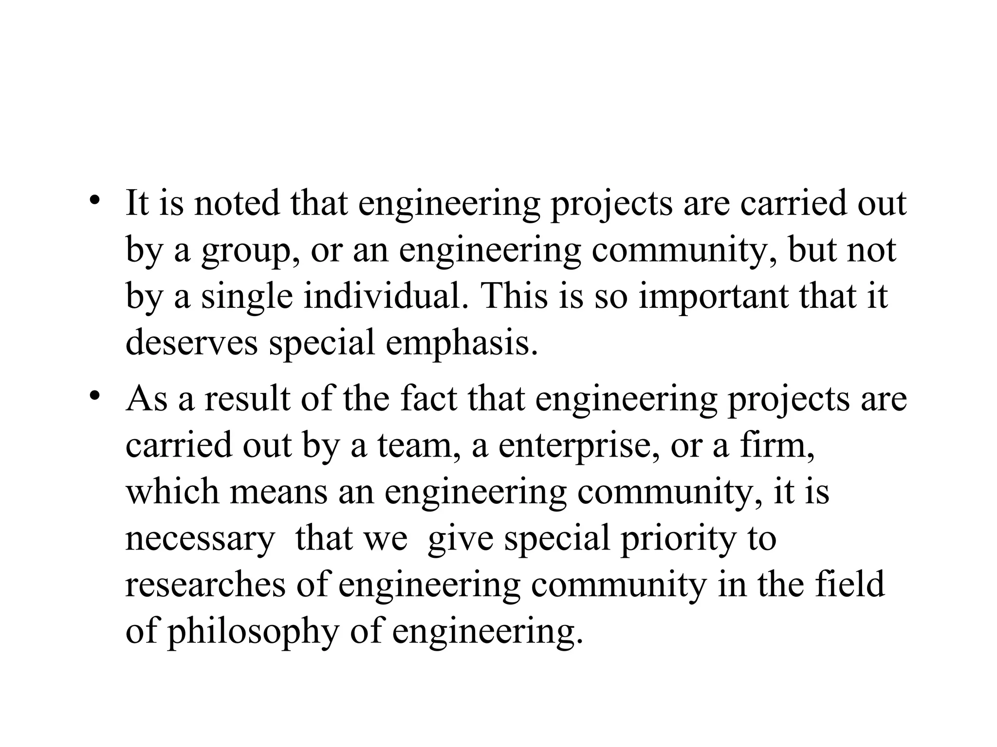 It is noted that engineering projects are carried out by a group, or an engineering community, but not by a single individual. This is so important that it deserves special emphasis. As a result of the fact that engineering projects are carried out by a team, a enterprise, or a firm, which means an engineering community, it is necessary  that we  give special priority to researches of engineering community in the field of philosophy of engineering. 