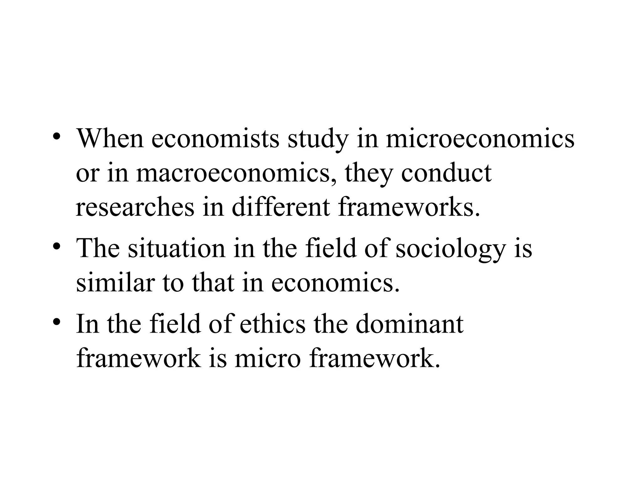 When economists study in microeconomics or in macroeconomics, they conduct researches in different frameworks.  The situation in the field of sociology is similar to that in economics.  In the field of ethics the dominant framework is micro framework.  