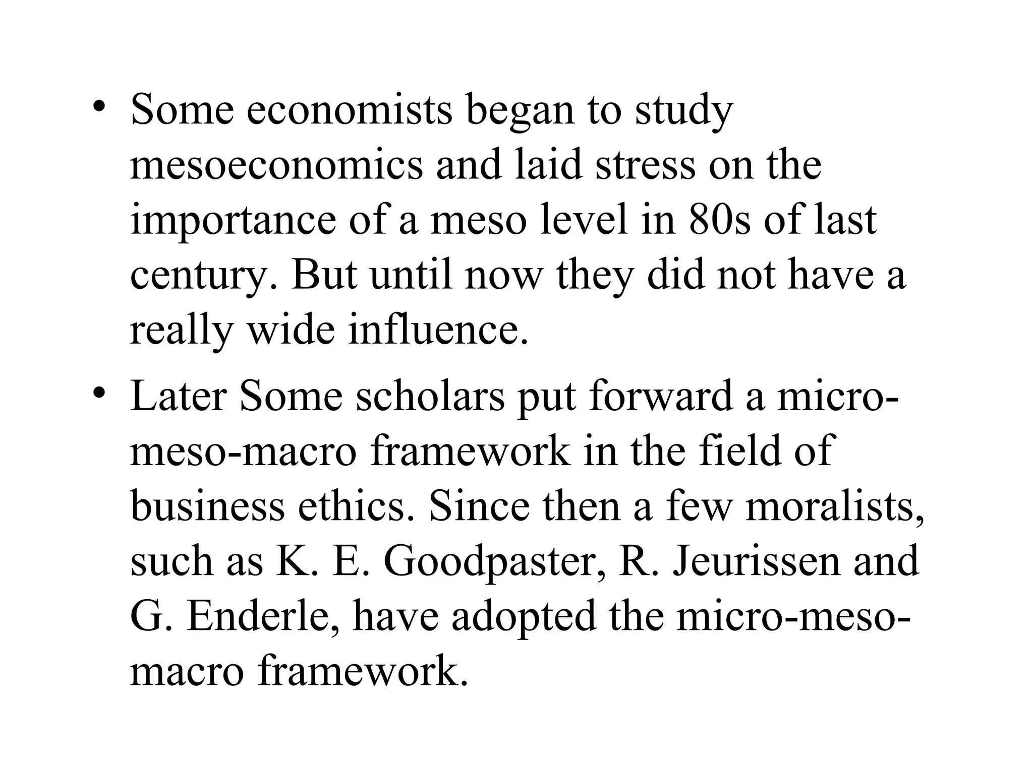Some economists began to study mesoeconomics and laid stress on the importance of a meso level in 80s of last century. But until now they did not have a really wide influence.  Later Some scholars put forward a micro-meso-macro framework in the field of business ethics. Since then a few moralists, such as K. E. Goodpaster, R. Jeurissen and G. Enderle, have adopted the micro-meso-macro framework.  
