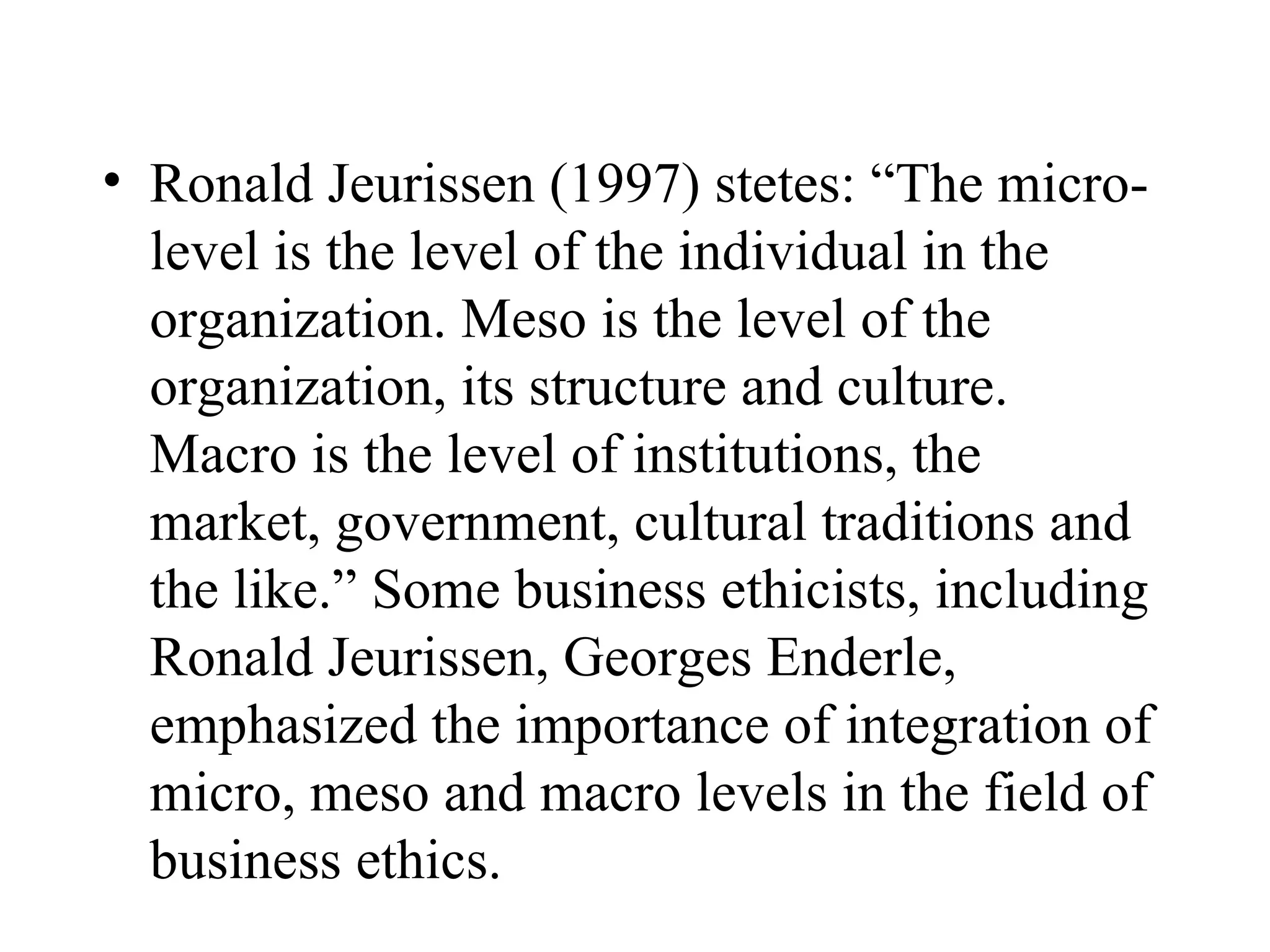 Ronald Jeurissen (1997) stetes: “The micro-level is the level of the individual in the organization. Meso is the level of the organization, its structure and culture. Macro is the level of institutions, the market, government, cultural traditions and the like.” Some business ethicists, including Ronald Jeurissen, Georges Enderle, emphasized the importance of integration of micro, meso and macro levels in the field of business ethics.  