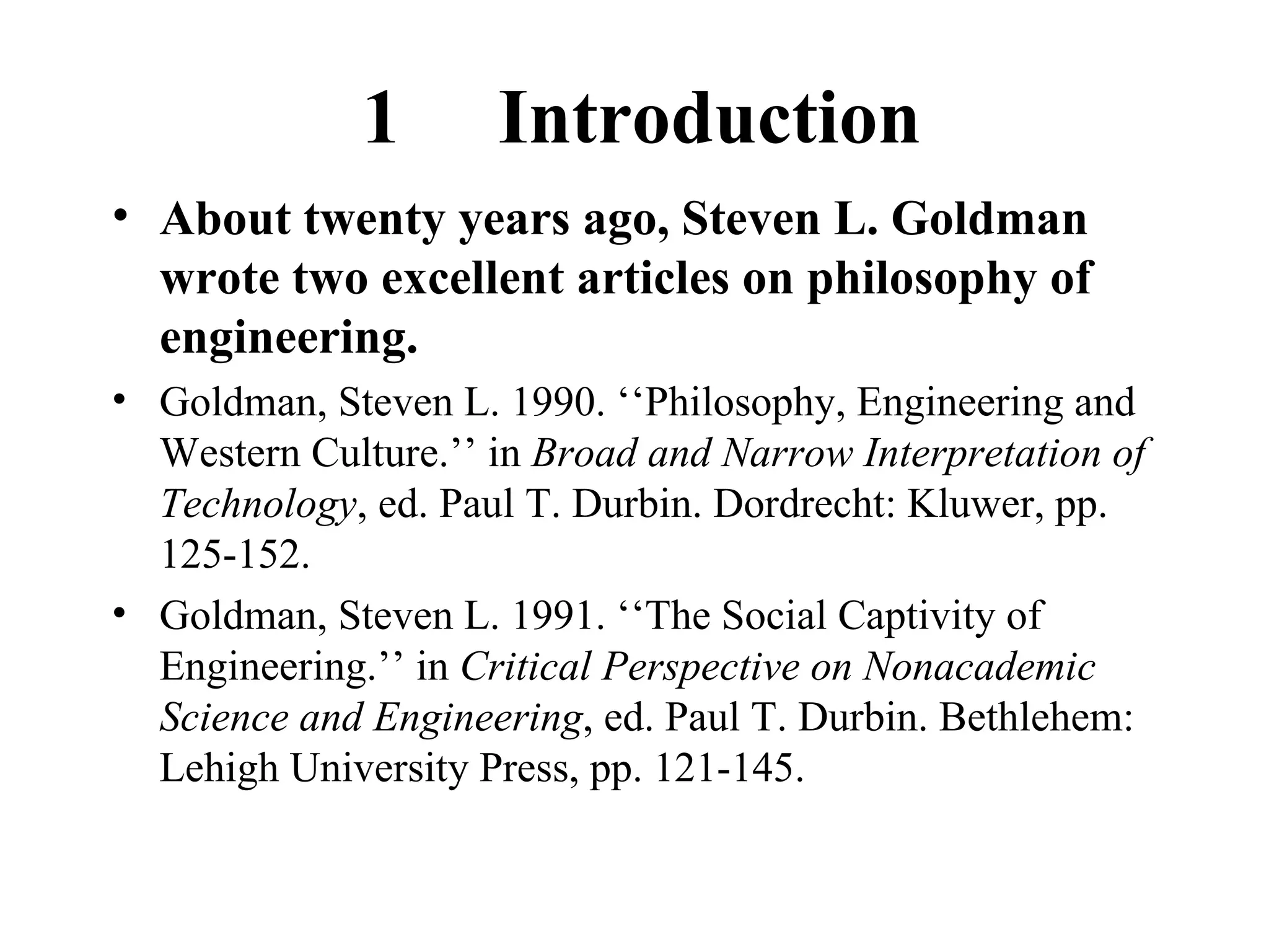 1  Introduction About twenty years ago, Steven L. Goldman wrote two excellent articles on philosophy of engineering. Goldman, Steven L. 1990. ‘‘Philosophy, Engineering and Western Culture.’’ in  Broad and Narrow Interpretation of Technology , ed. Paul T. Durbin. Dordrecht: Kluwer, pp. 125-152. Goldman, Steven L. 1991. ‘‘The Social Captivity of Engineering.’’ in  Critical Perspective on Nonacademic Science and Engineering , ed. Paul T. Durbin. Bethlehem: Lehigh University Press, pp. 121-145. 
