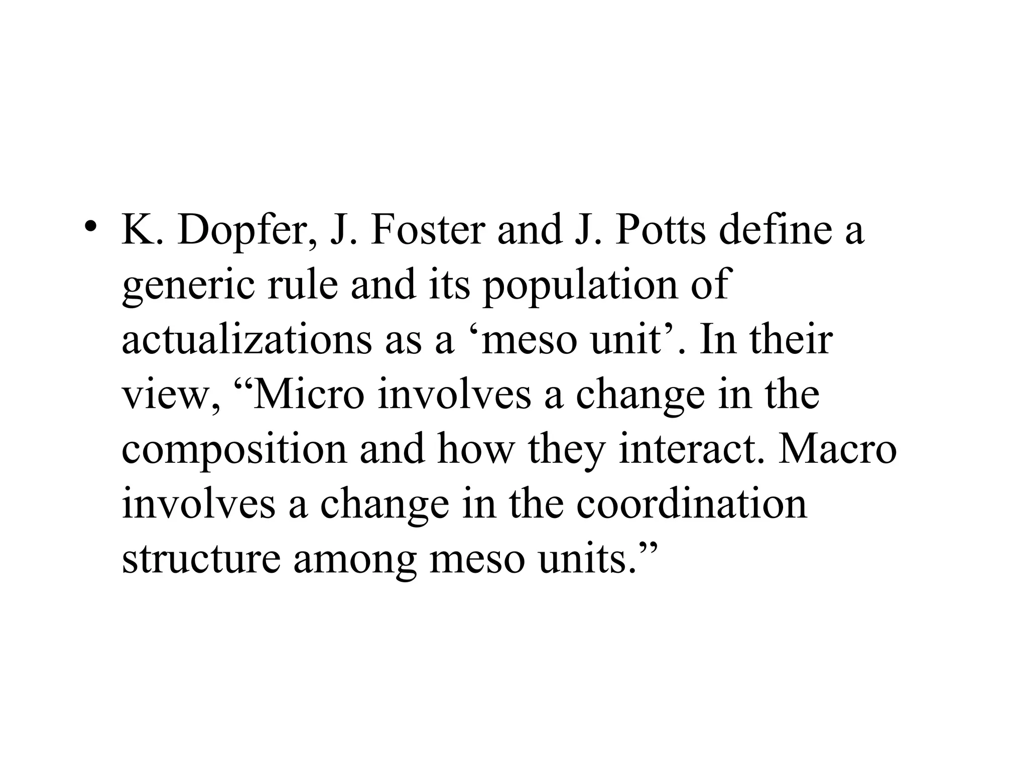 K. Dopfer, J. Foster and J. Potts define a generic rule and its population of actualizations as a ‘meso unit’. In their view, “Micro involves a change in the composition and how they interact. Macro involves a change in the coordination structure among meso units.” 