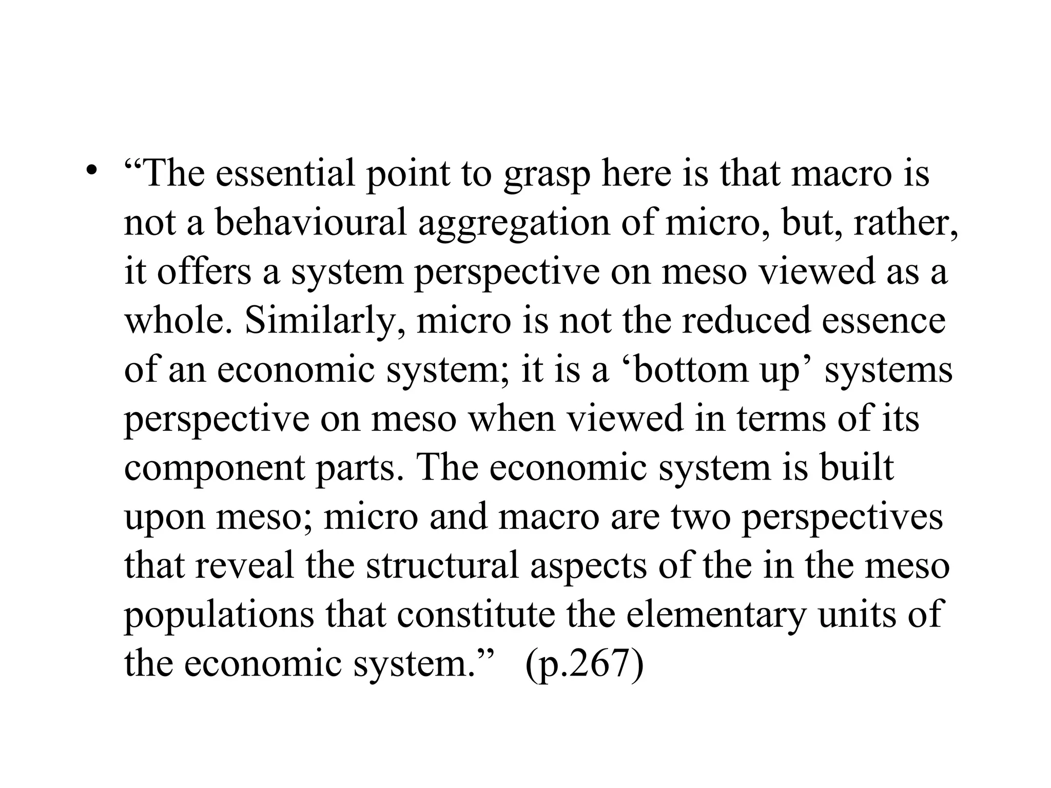“ The essential point to grasp here is that macro is not a behavioural aggregation of micro, but, rather, it offers a system perspective on meso viewed as a whole. Similarly, micro is not the reduced essence of an economic system; it is a ‘bottom up’ systems perspective on meso when viewed in terms of its component parts. The economic system is built upon meso; micro and macro are two perspectives that reveal the structural aspects of the in the meso populations that constitute the elementary units of the economic system.”  (p.267)  