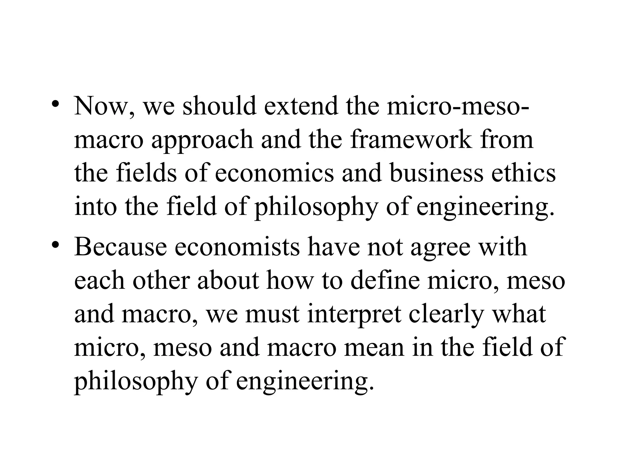Now, we should extend the micro-meso-macro approach and the framework from the fields of economics and business ethics into the field of philosophy of engineering. Because economists have not agree with each other about how to define micro, meso and macro, we must interpret clearly what micro, meso and macro mean in the field of philosophy of engineering. 