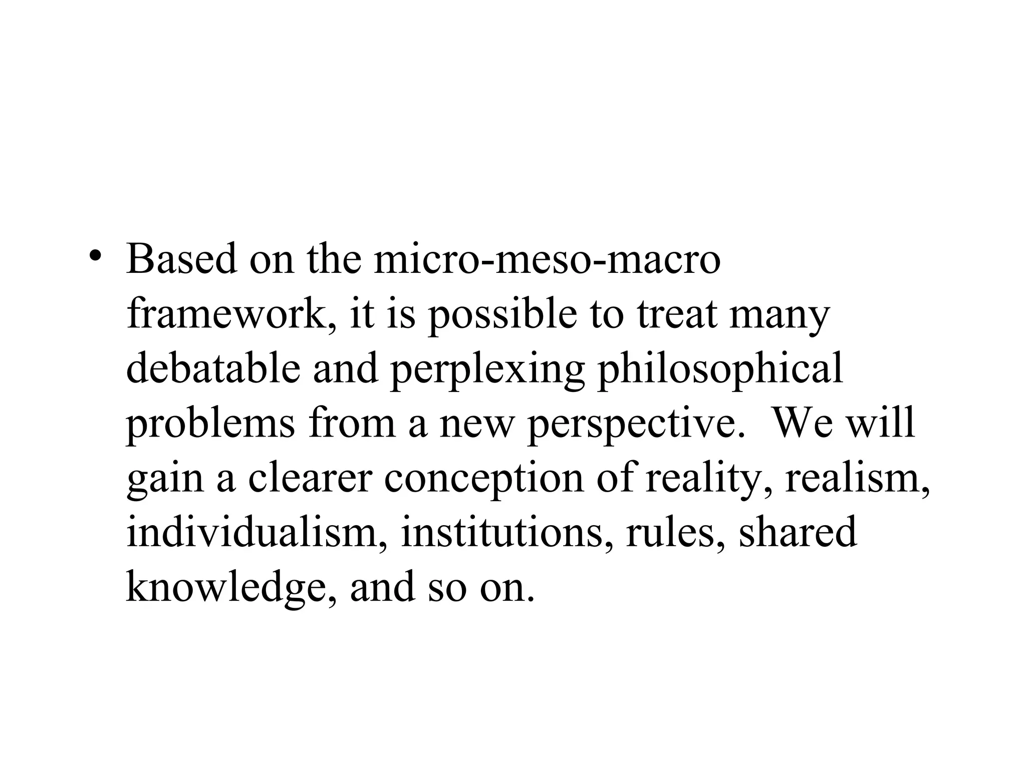 Based on the micro-meso-macro framework, it is possible to treat many debatable and perplexing philosophical problems from a new perspective.  We will gain a clearer conception of reality, realism, individualism, institutions, rules, shared knowledge, and so on.  