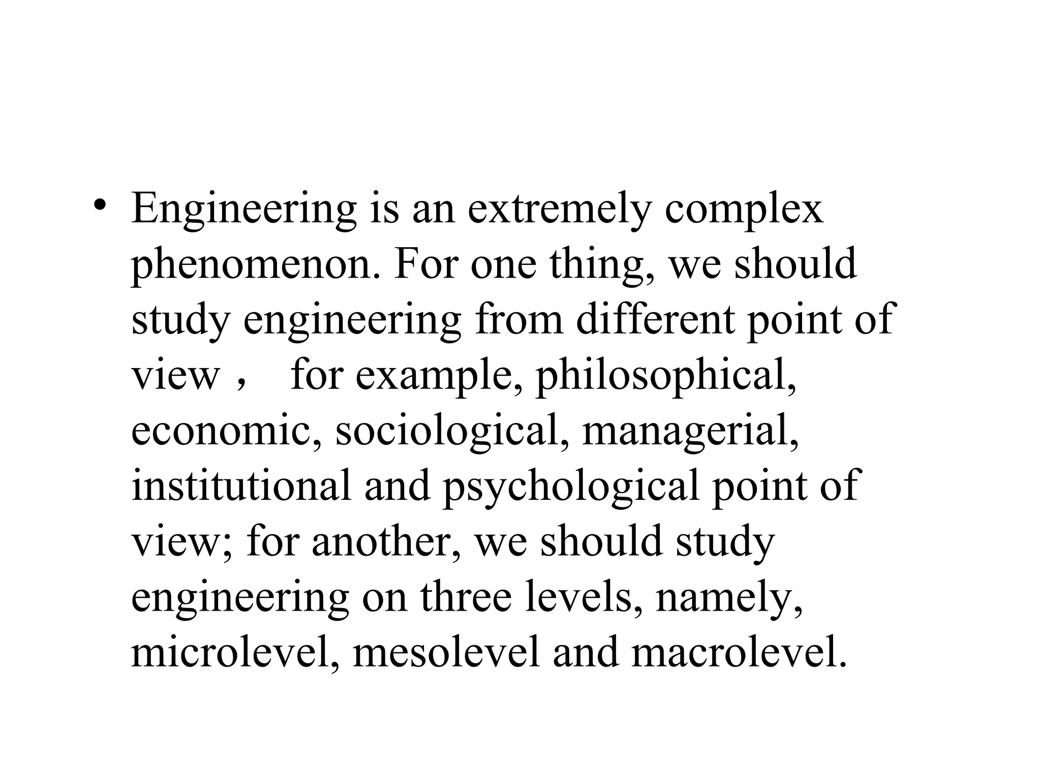 Engineering is an extremely complex phenomenon. For one thing, we should study engineering from different point of view ， for example, philosophical, economic, sociological, managerial, institutional and psychological point of view; for another, we should study engineering on three levels, namely, microlevel, mesolevel and macrolevel.  
