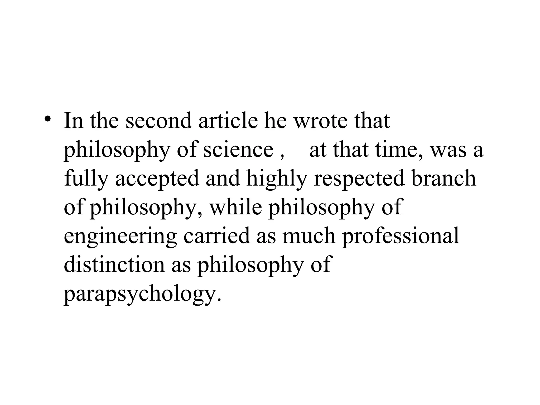In the second article he wrote that philosophy of science ， at that time, was a fully accepted and highly respected branch of philosophy, while philosophy of engineering carried as much professional distinction as philosophy of parapsychology.  