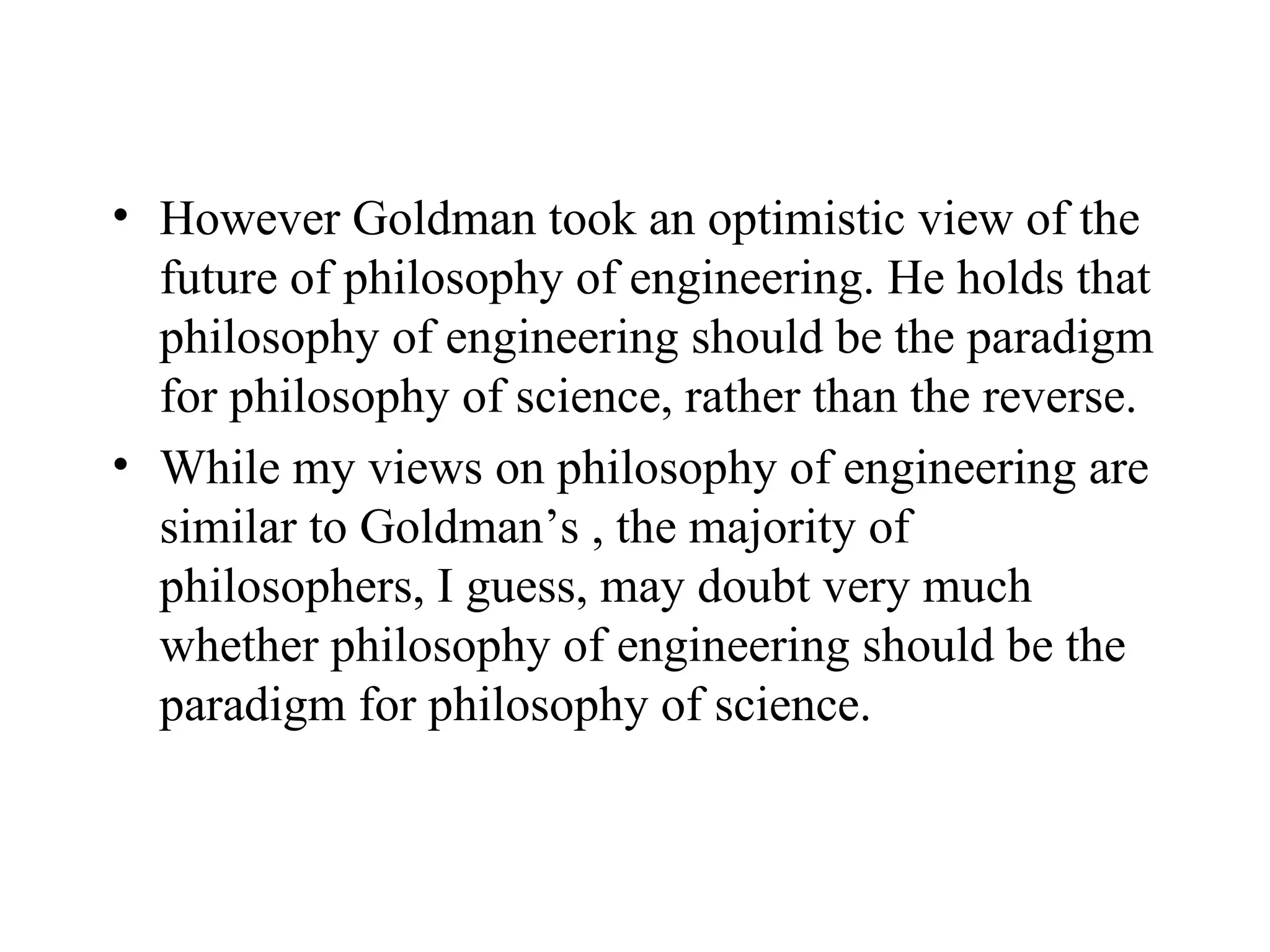 However Goldman took an optimistic view of the future of philosophy of engineering. He holds that philosophy of engineering should be the paradigm for philosophy of science, rather than the reverse.  While my views on philosophy of engineering are similar to Goldman’s , the majority of philosophers, I guess, may doubt very much whether philosophy of engineering should be the paradigm for philosophy of science.  