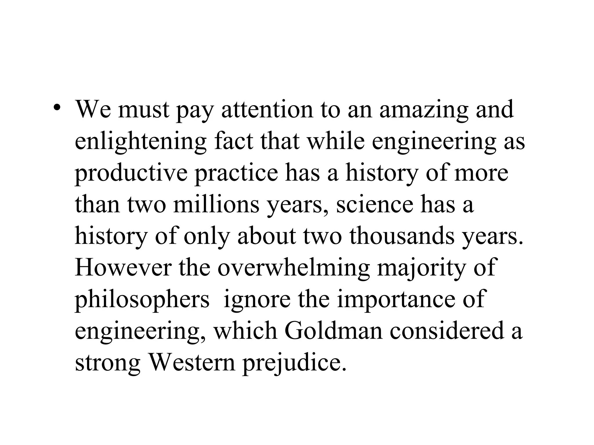 We must pay attention to an amazing and enlightening fact that while engineering as productive practice has a history of more than two millions years, science has a history of only about two thousands years. However the overwhelming majority of philosophers  ignore the importance of engineering, which Goldman considered a strong Western prejudice.  