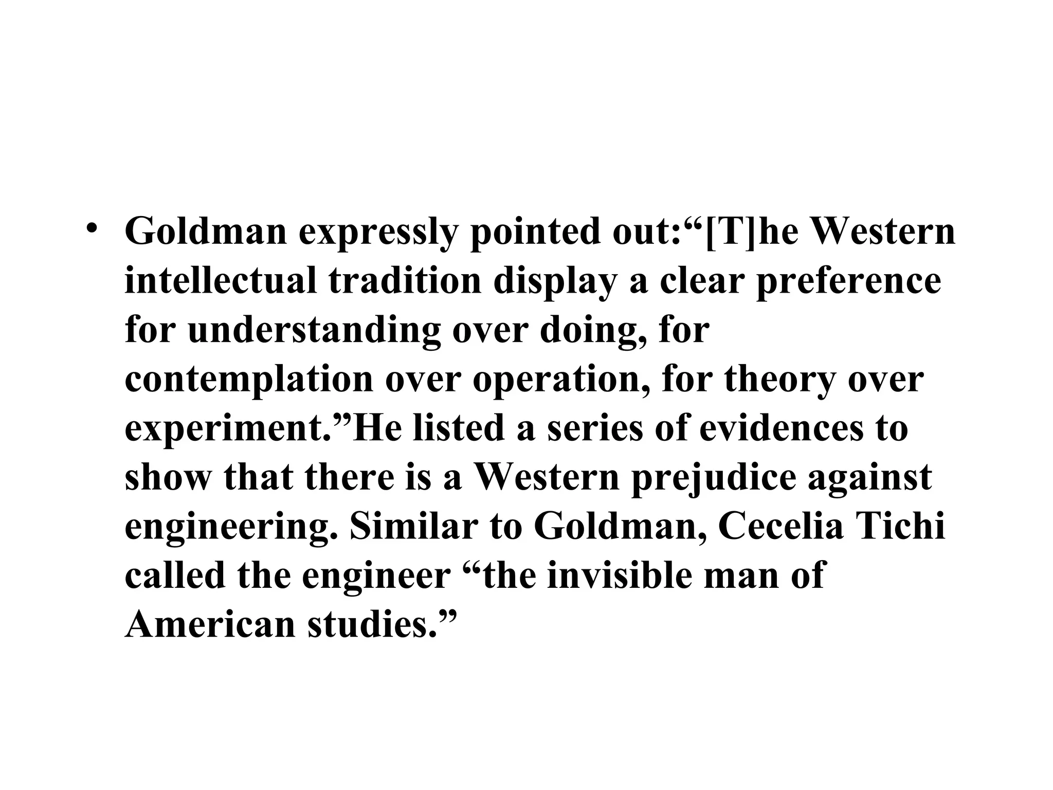 Goldman  expressly pointed out:“[T]he Western intellectual tradition display a clear preference for understanding over doing, for contemplation over operation, for theory over experiment.”He listed a series of evidences to show that there is a Western prejudice against engineering. Similar to Goldman, Cecelia Tichi called the engineer “the invisible man of American studies.”  