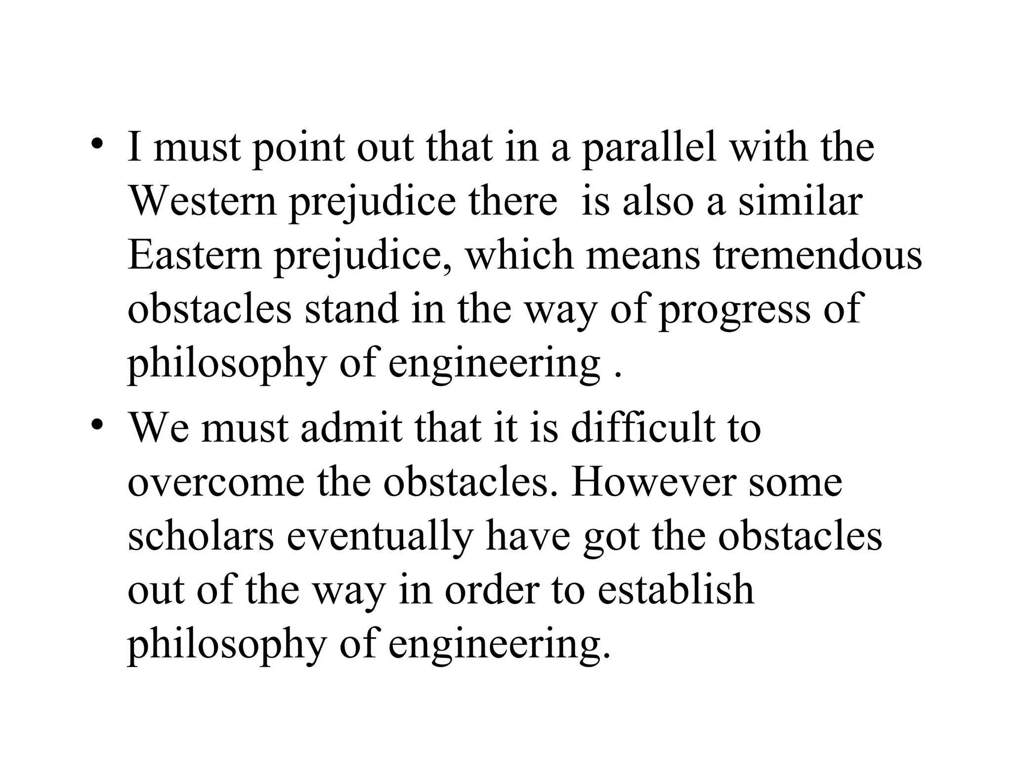 I must point out that in a parallel with the Western prejudice there  is also a similar Eastern prejudice, which means tremendous obstacles stand in the way of progress of philosophy of engineering .  We must admit that it is difficult to overcome the obstacles. However some scholars eventually have got the obstacles out of the way in order to establish philosophy of engineering.  