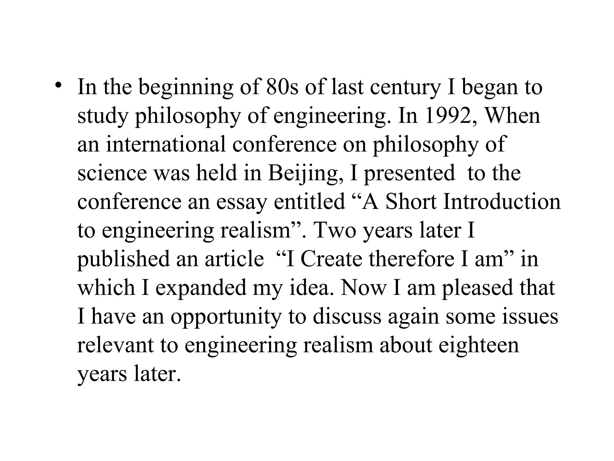 In the beginning of 80s of last century I began to study philosophy of engineering. In 1992, When an international conference on philosophy of science was held in Beijing, I presented  to the conference an essay entitled “A Short Introduction to engineering realism”. Two years later I published an article  “I Create therefore I am” in which I expanded my idea. Now I am pleased that I have an opportunity to discuss again some issues relevant to engineering realism about eighteen years later.  