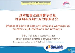 Presentation at the 15th CATC National Conference
                  on Tobacco Control, Xi’ an, China, April 2011




        烟草销售点控烟警示信息
       对吸烟者戒烟行为的影响研究

Impact of point-of-sale anti-smoking warnings on
    smokers’ quit intentions and attempts

               李林，          Ron Borland, Hua-Hie Yong, et al
        澳大利亚维多利亚州癌症研究所烟草控制中心
     Corresponding author: Lin Li, PhD; E-mail: lin.li@cancervic.org.au
 