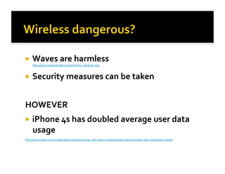  Waves
are
harmless
http://www.radiationtalk.com/info/wifi_radiation.php
Security
measures
can
be
taken
HOWEVER
iPhone
4s
has
doubled
average
user
data
usage
http://www.msnbc.msn.com/id/45893257/ns/technology_and_science-‐wireless/t/new-‐iphone-‐doubles-‐data-‐consumption-‐study/