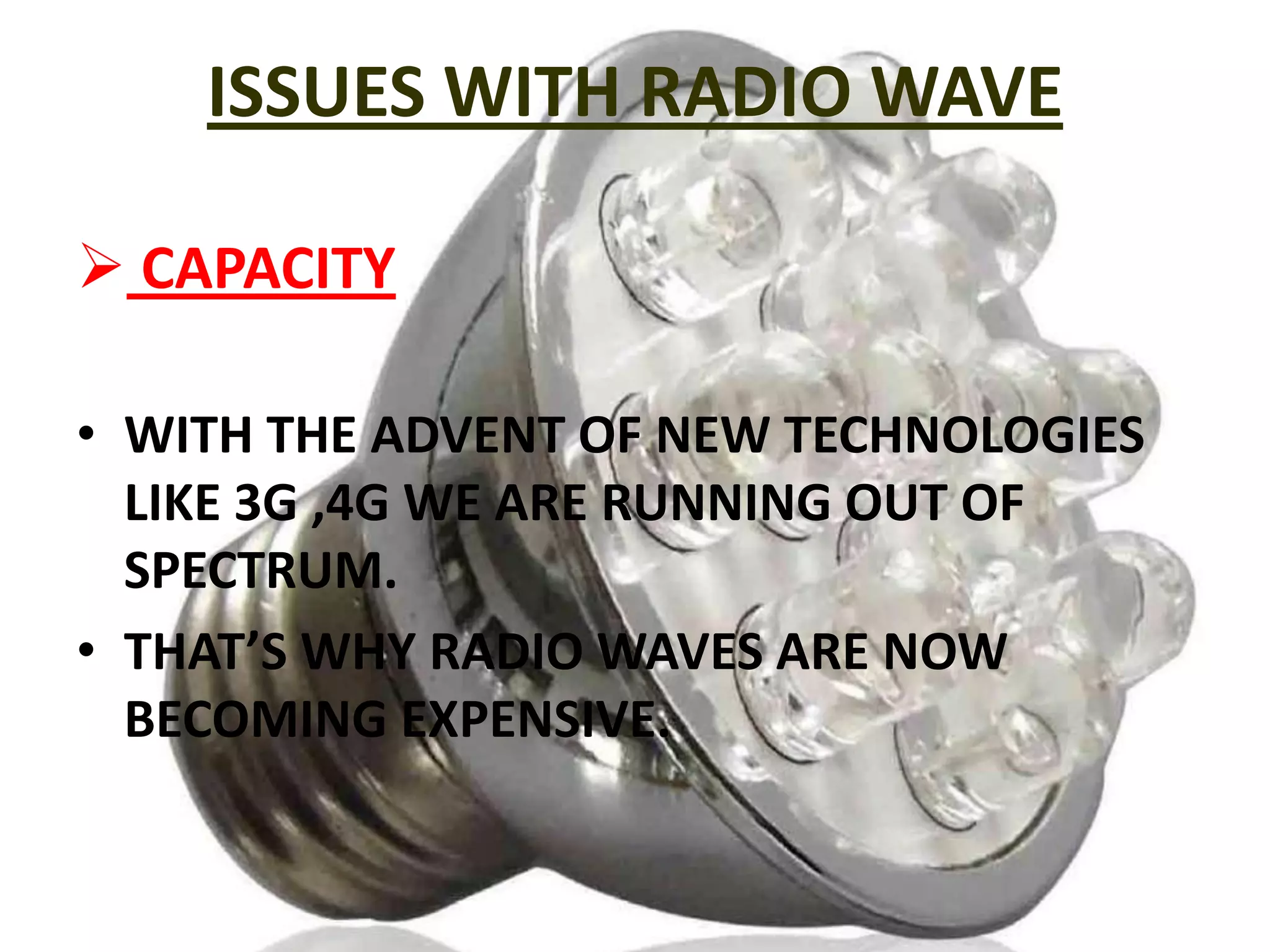 ISSUES WITH RADIO WAVE
 CAPACITY
• WITH THE ADVENT OF NEW TECHNOLOGIES
LIKE 3G ,4G WE ARE RUNNING OUT OF
SPECTRUM.
• THAT’S WHY RADIO WAVES ARE NOW
BECOMING EXPENSIVE.

 