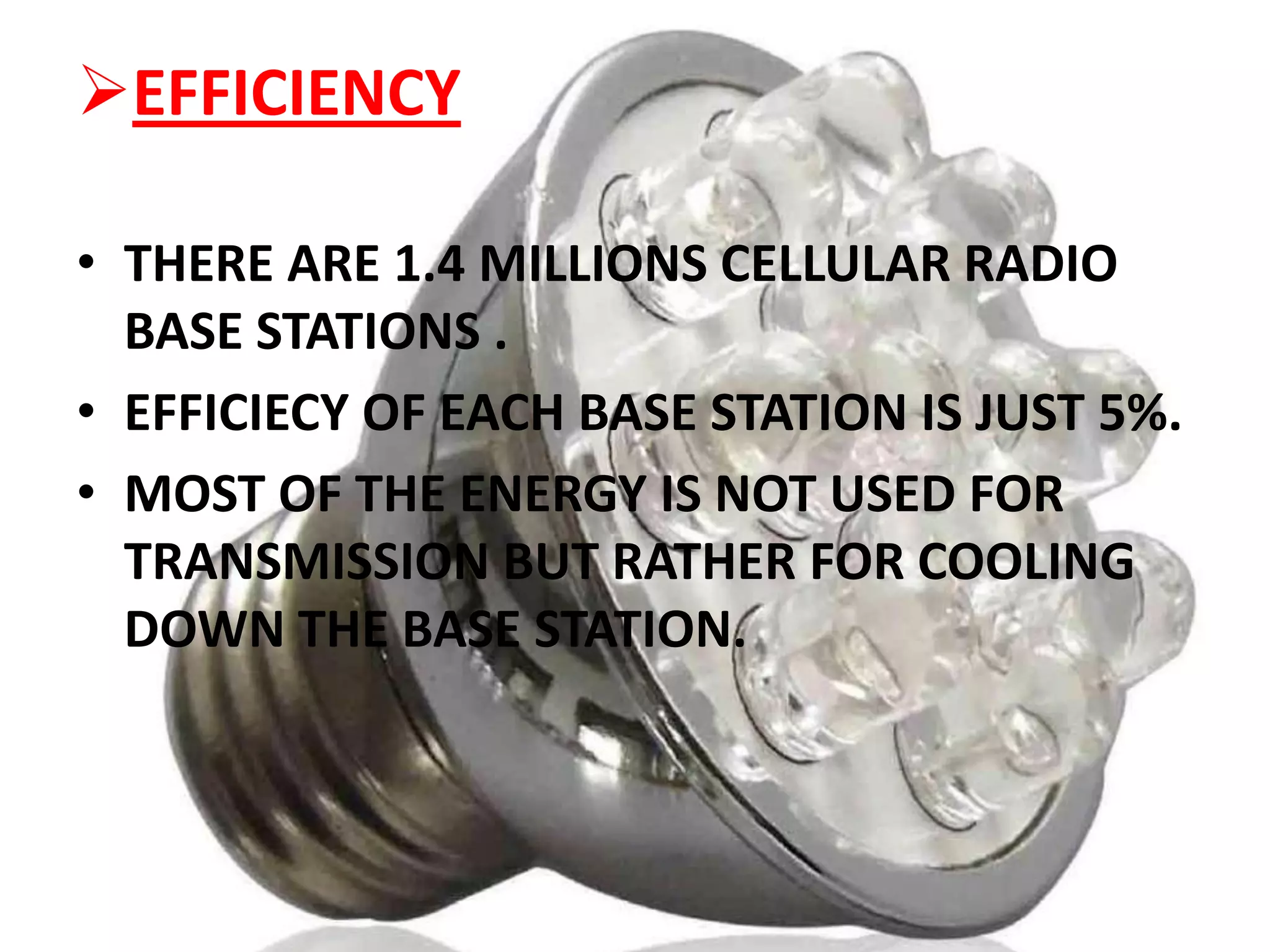 EFFICIENCY
• THERE ARE 1.4 MILLIONS CELLULAR RADIO
BASE STATIONS .
• EFFICIECY OF EACH BASE STATION IS JUST 5%.
• MOST OF THE ENERGY IS NOT USED FOR
TRANSMISSION BUT RATHER FOR COOLING
DOWN THE BASE STATION.

 