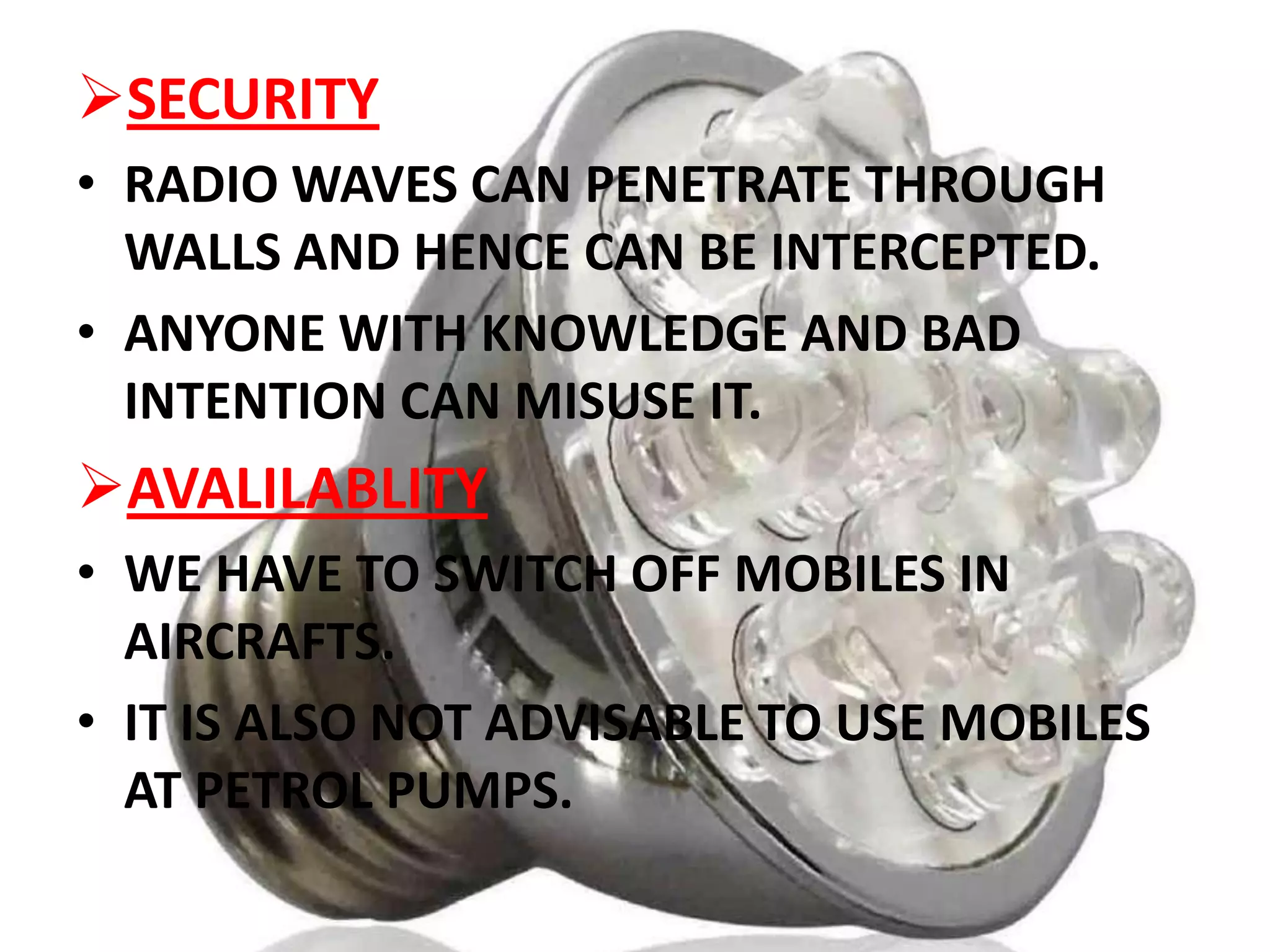 SECURITY
• RADIO WAVES CAN PENETRATE THROUGH
WALLS AND HENCE CAN BE INTERCEPTED.
• ANYONE WITH KNOWLEDGE AND BAD
INTENTION CAN MISUSE IT.

AVALILABLITY
• WE HAVE TO SWITCH OFF MOBILES IN
AIRCRAFTS.
• IT IS ALSO NOT ADVISABLE TO USE MOBILES
AT PETROL PUMPS.

 