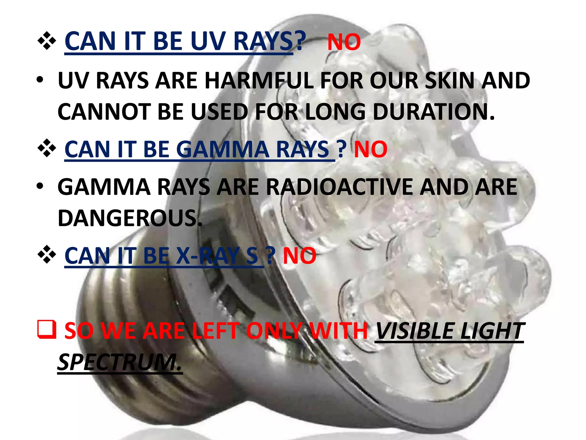  CAN IT BE UV RAYS? NO
• UV RAYS ARE HARMFUL FOR OUR SKIN AND
CANNOT BE USED FOR LONG DURATION.
 CAN IT BE GAMMA RAYS ? NO
• GAMMA RAYS ARE RADIOACTIVE AND ARE
DANGEROUS.
 CAN IT BE X-RAY S ? NO
 SO WE ARE LEFT ONLY WITH VISIBLE LIGHT
SPECTRUM.

 
