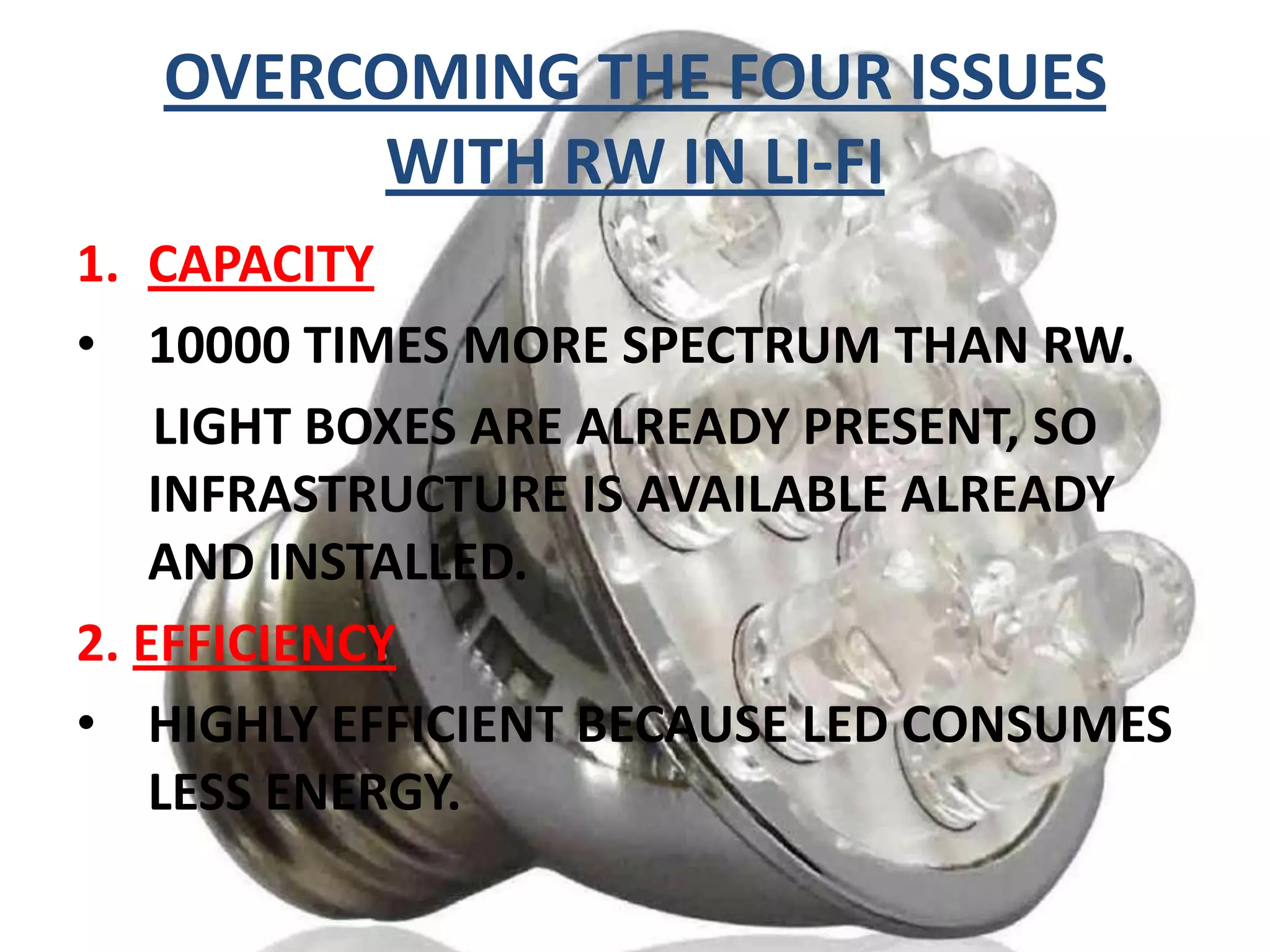 OVERCOMING THE FOUR ISSUES
WITH RW IN LI-FI
1. CAPACITY
• 10000 TIMES MORE SPECTRUM THAN RW.
LIGHT BOXES ARE ALREADY PRESENT, SO
INFRASTRUCTURE IS AVAILABLE ALREADY
AND INSTALLED.
2. EFFICIENCY
• HIGHLY EFFICIENT BECAUSE LED CONSUMES
LESS ENERGY.

 