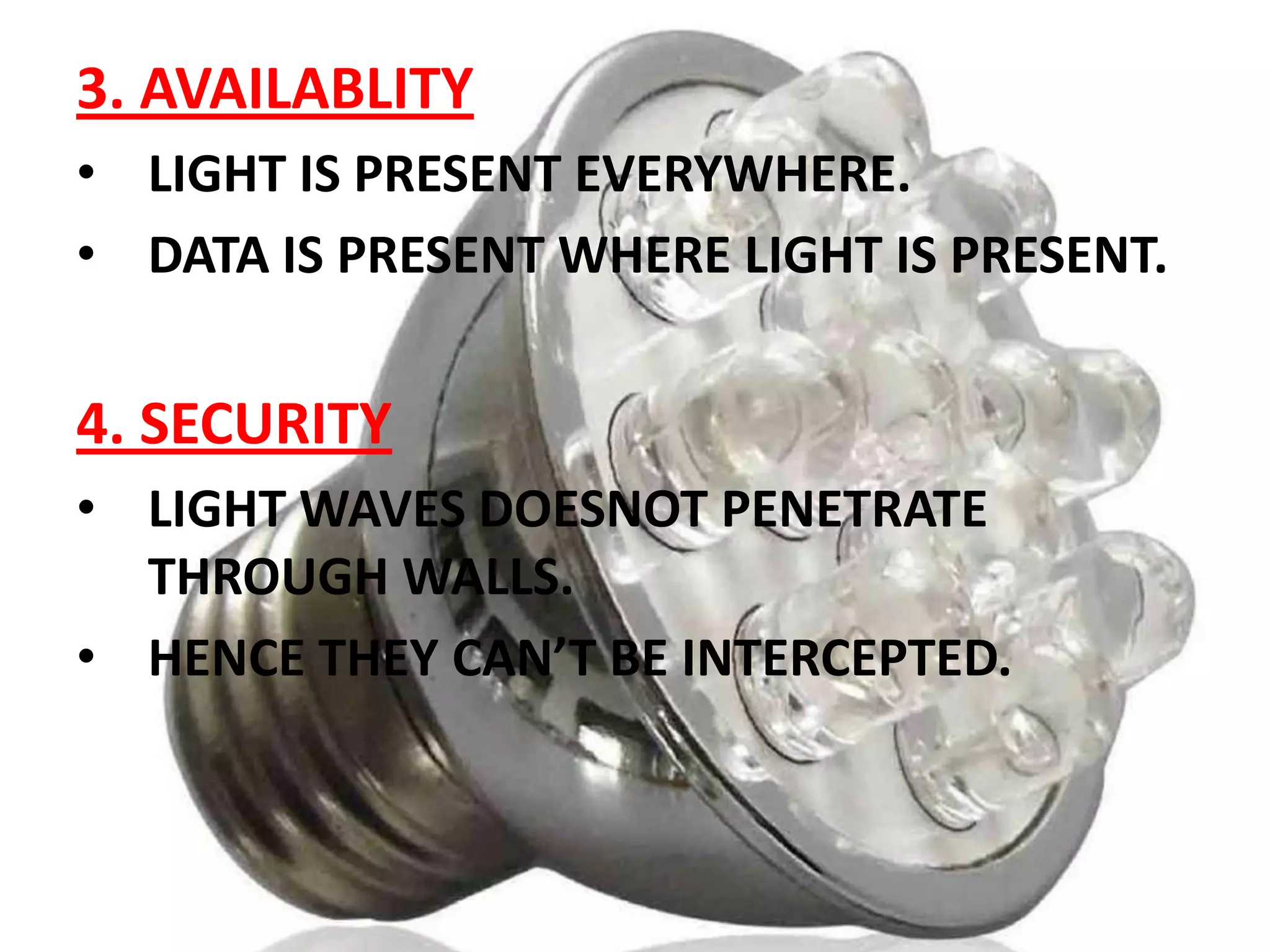 3. AVAILABLITY
• LIGHT IS PRESENT EVERYWHERE.
• DATA IS PRESENT WHERE LIGHT IS PRESENT.

4. SECURITY
• LIGHT WAVES DOESNOT PENETRATE
THROUGH WALLS.
• HENCE THEY CAN’T BE INTERCEPTED.

 