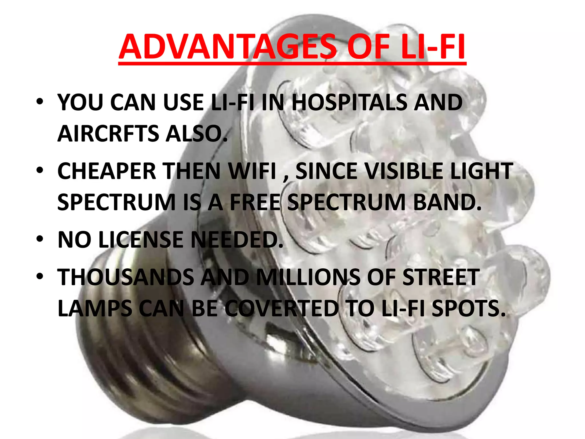 ADVANTAGES OF LI-FI
• YOU CAN USE LI-FI IN HOSPITALS AND
AIRCRFTS ALSO.
• CHEAPER THEN WIFI , SINCE VISIBLE LIGHT
SPECTRUM IS A FREE SPECTRUM BAND.
• NO LICENSE NEEDED.
• THOUSANDS AND MILLIONS OF STREET
LAMPS CAN BE COVERTED TO LI-FI SPOTS.

 