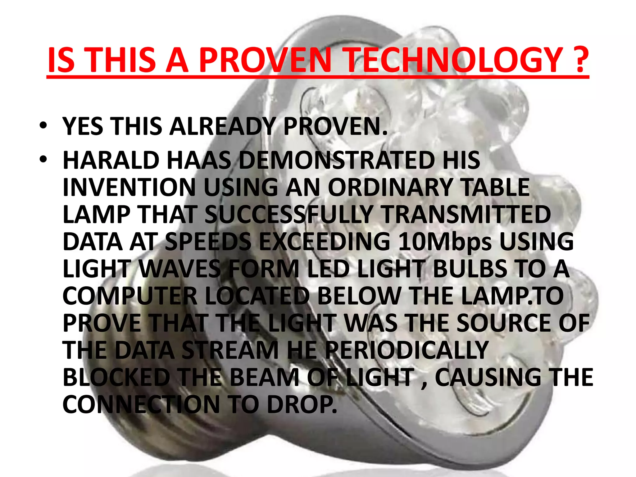 IS THIS A PROVEN TECHNOLOGY ?
• YES THIS ALREADY PROVEN.
• HARALD HAAS DEMONSTRATED HIS
INVENTION USING AN ORDINARY TABLE
LAMP THAT SUCCESSFULLY TRANSMITTED
DATA AT SPEEDS EXCEEDING 10Mbps USING
LIGHT WAVES FORM LED LIGHT BULBS TO A
COMPUTER LOCATED BELOW THE LAMP.TO
PROVE THAT THE LIGHT WAS THE SOURCE OF
THE DATA STREAM HE PERIODICALLY
BLOCKED THE BEAM OF LIGHT , CAUSING THE
CONNECTION TO DROP.

 