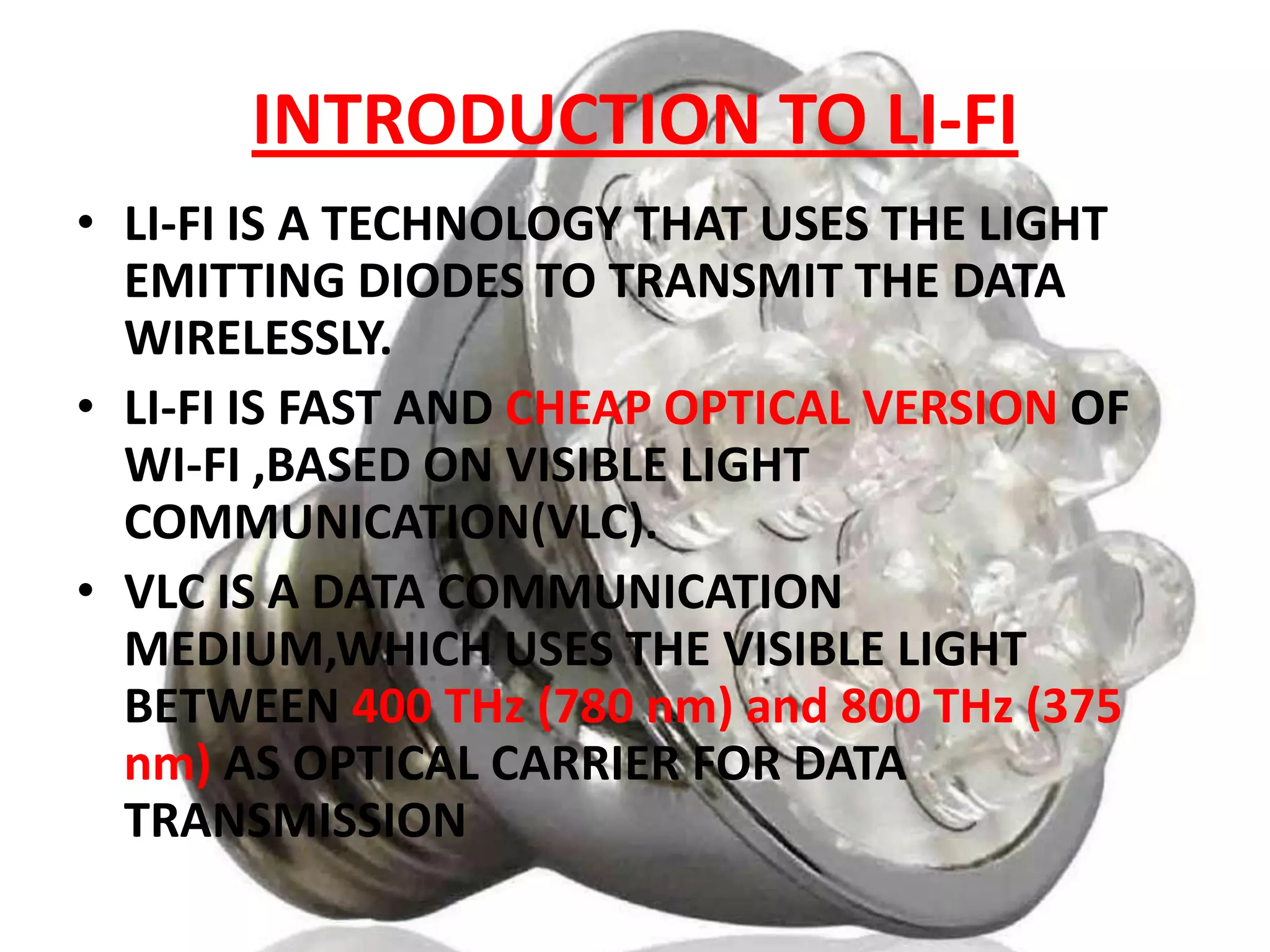 INTRODUCTION TO LI-FI
• LI-FI IS A TECHNOLOGY THAT USES THE LIGHT
EMITTING DIODES TO TRANSMIT THE DATA
WIRELESSLY.
• LI-FI IS FAST AND CHEAP OPTICAL VERSION OF
WI-FI ,BASED ON VISIBLE LIGHT
COMMUNICATION(VLC).
• VLC IS A DATA COMMUNICATION
MEDIUM,WHICH USES THE VISIBLE LIGHT
BETWEEN 400 THz (780 nm) and 800 THz (375
nm) AS OPTICAL CARRIER FOR DATA
TRANSMISSION

 