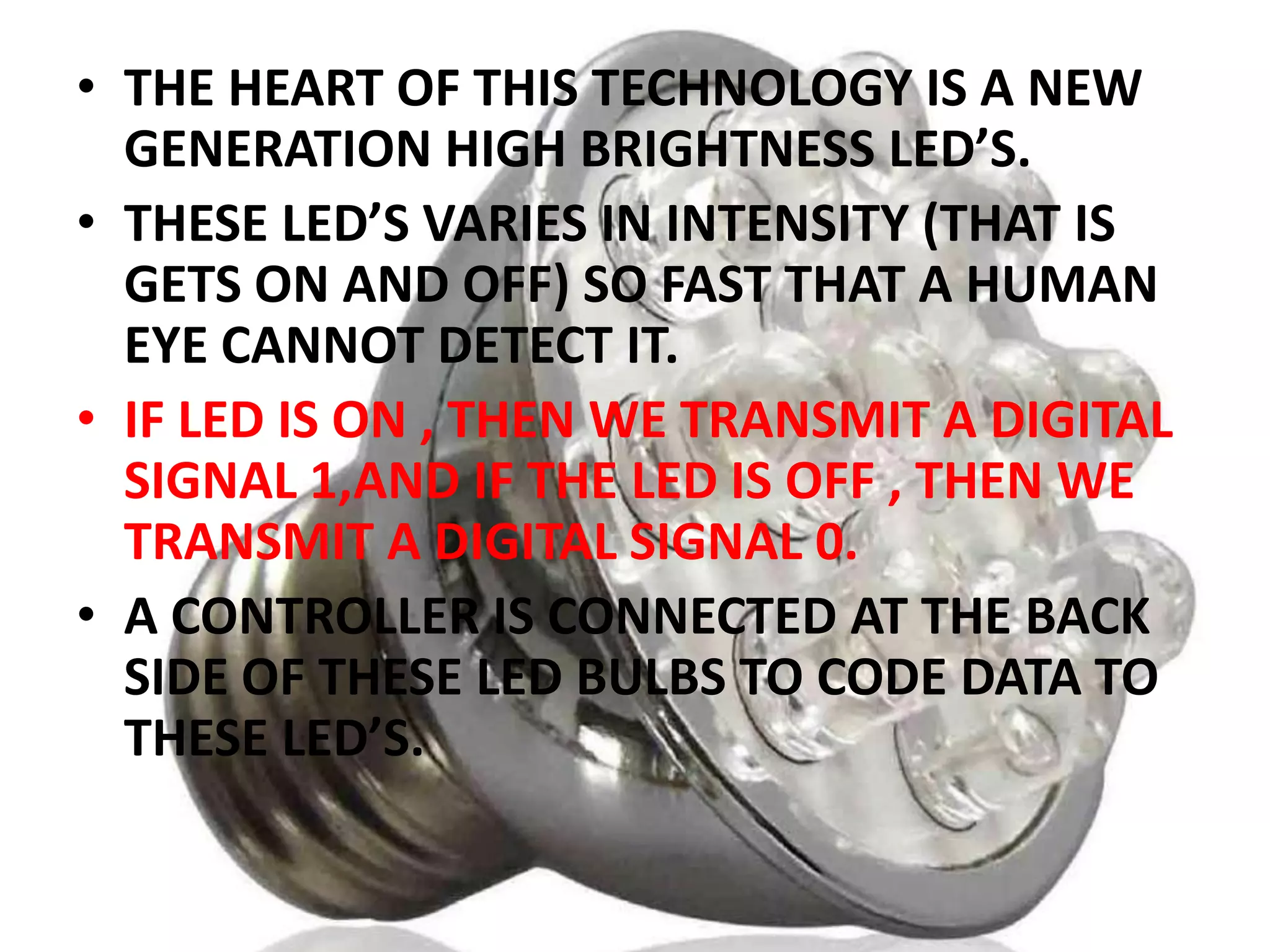 • THE HEART OF THIS TECHNOLOGY IS A NEW
GENERATION HIGH BRIGHTNESS LED’S.
• THESE LED’S VARIES IN INTENSITY (THAT IS
GETS ON AND OFF) SO FAST THAT A HUMAN
EYE CANNOT DETECT IT.
• IF LED IS ON , THEN WE TRANSMIT A DIGITAL
SIGNAL 1,AND IF THE LED IS OFF , THEN WE
TRANSMIT A DIGITAL SIGNAL 0.
• A CONTROLLER IS CONNECTED AT THE BACK
SIDE OF THESE LED BULBS TO CODE DATA TO
THESE LED’S.

 