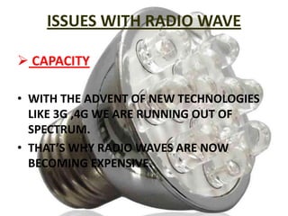 ISSUES WITH RADIO WAVE
 CAPACITY
• WITH THE ADVENT OF NEW TECHNOLOGIES
LIKE 3G ,4G WE ARE RUNNING OUT OF
SPECTRUM.
• THAT’S WHY RADIO WAVES ARE NOW
BECOMING EXPENSIVE.

 