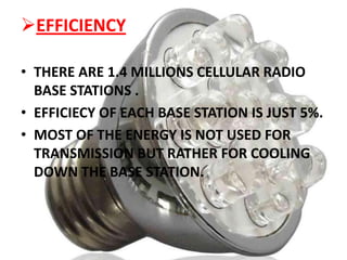 EFFICIENCY
• THERE ARE 1.4 MILLIONS CELLULAR RADIO
BASE STATIONS .
• EFFICIECY OF EACH BASE STATION IS JUST 5%.
• MOST OF THE ENERGY IS NOT USED FOR
TRANSMISSION BUT RATHER FOR COOLING
DOWN THE BASE STATION.

 